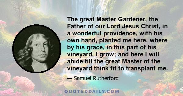 The great Master Gardener, the Father of our Lord Jesus Christ, in a wonderful providence, with his own hand, planted me here, where by his grace, in this part of his vineyard, I grow; and here I will abide till the