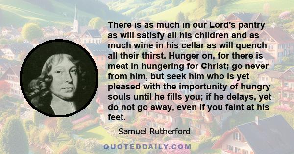 There is as much in our Lord's pantry as will satisfy all his children and as much wine in his cellar as will quench all their thirst. Hunger on, for there is meat in hungering for Christ; go never from him, but seek