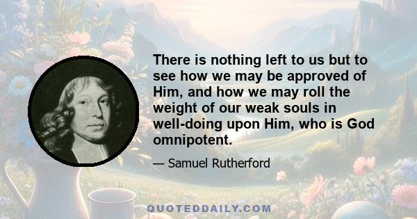 There is nothing left to us but to see how we may be approved of Him, and how we may roll the weight of our weak souls in well-doing upon Him, who is God omnipotent.