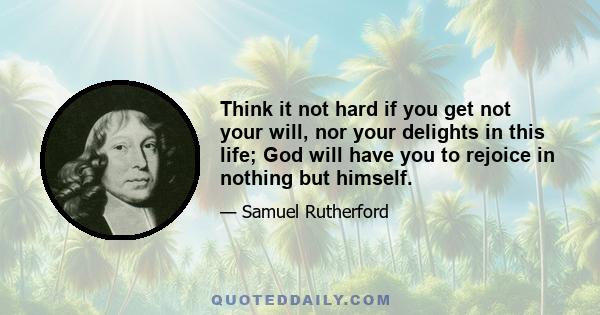 Think it not hard if you get not your will, nor your delights in this life; God will have you to rejoice in nothing but himself.