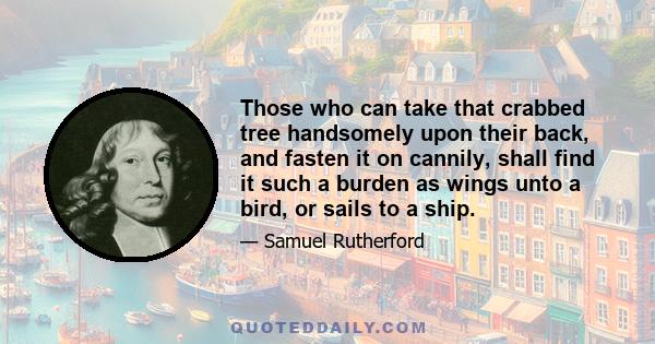 Those who can take that crabbed tree handsomely upon their back, and fasten it on cannily, shall find it such a burden as wings unto a bird, or sails to a ship.