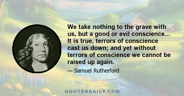 We take nothing to the grave with us, but a good or evil conscience... It is true, terrors of conscience cast us down; and yet without terrors of conscience we cannot be raised up again.