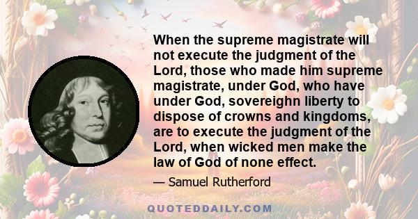 When the supreme magistrate will not execute the judgment of the Lord, those who made him supreme magistrate, under God, who have under God, sovereighn liberty to dispose of crowns and kingdoms, are to execute the