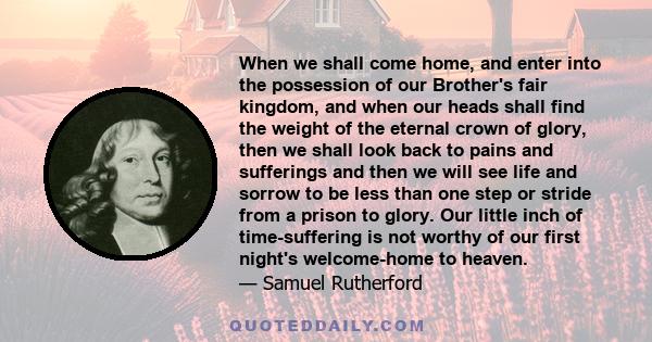 When we shall come home, and enter into the possession of our Brother's fair kingdom, and when our heads shall find the weight of the eternal crown of glory, then we shall look back to pains and sufferings and then we