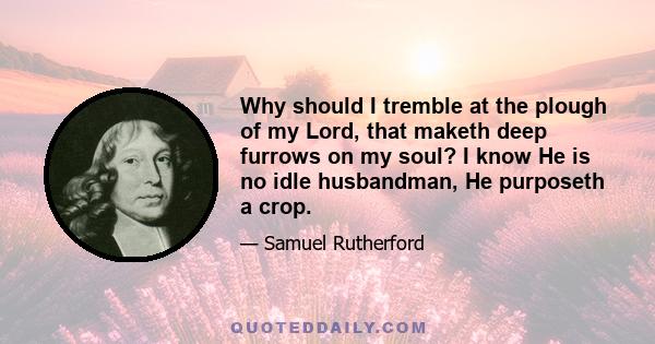 Why should I tremble at the plough of my Lord, that maketh deep furrows on my soul? I know He is no idle husbandman, He purposeth a crop.