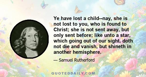 Ye have lost a child--nay, she is not lost to you, who is found to Christ; she is not sent away, but only sent before; like unto a star, which going out of our sight, doth not die and vanish, but shineth in another