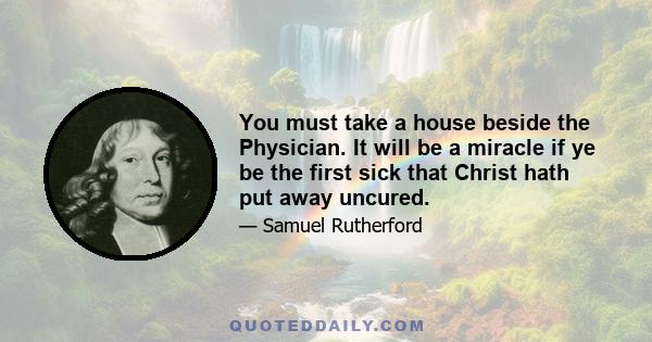 You must take a house beside the Physician. It will be a miracle if ye be the first sick that Christ hath put away uncured.