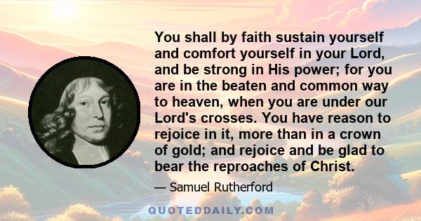 You shall by faith sustain yourself and comfort yourself in your Lord, and be strong in His power; for you are in the beaten and common way to heaven, when you are under our Lord's crosses. You have reason to rejoice in 