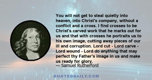 You will not get to steal quietly into heaven, into Christ's company, without a conflict and a cross. I find crosses to be Christ's carved work that he marks out for us and that with crosses he portraits us to his own