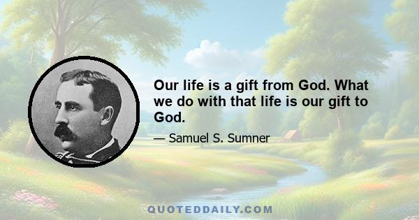 Our life is a gift from God. What we do with that life is our gift to God.