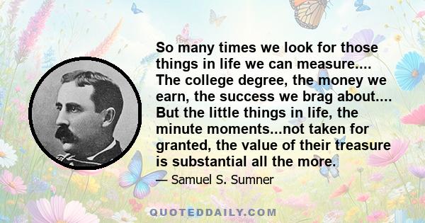 So many times we look for those things in life we can measure.... The college degree, the money we earn, the success we brag about.... But the little things in life, the minute moments...not taken for granted, the value 