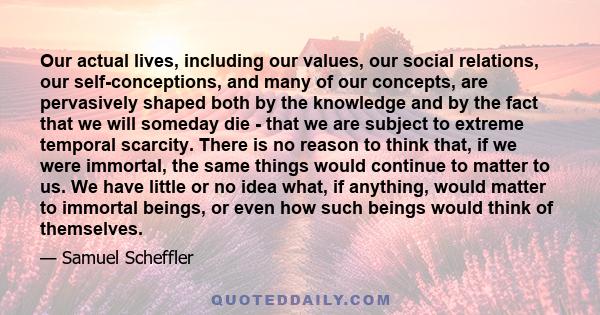 Our actual lives, including our values, our social relations, our self-conceptions, and many of our concepts, are pervasively shaped both by the knowledge and by the fact that we will someday die - that we are subject