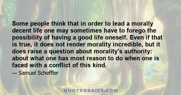 Some people think that in order to lead a morally decent life one may sometimes have to forego the possibility of having a good life oneself. Even if that is true, it does not render morality incredible, but it does