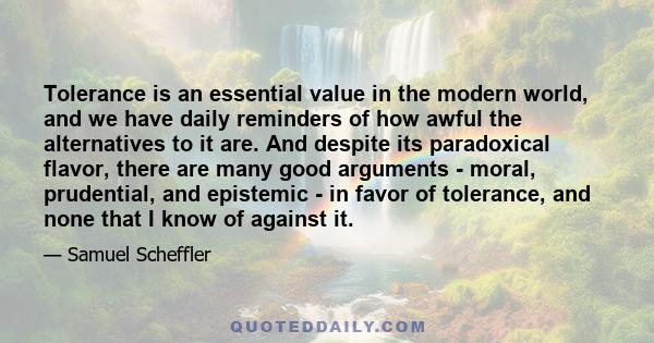 Tolerance is an essential value in the modern world, and we have daily reminders of how awful the alternatives to it are. And despite its paradoxical flavor, there are many good arguments - moral, prudential, and