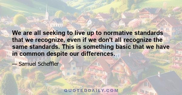 We are all seeking to live up to normative standards that we recognize, even if we don't all recognize the same standards. This is something basic that we have in common despite our differences.