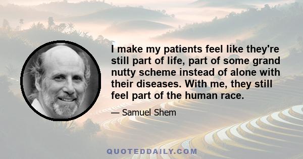 I make my patients feel like they're still part of life, part of some grand nutty scheme instead of alone with their diseases. With me, they still feel part of the human race.