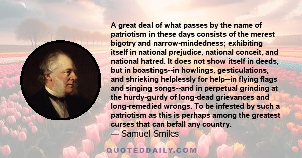 A great deal of what passes by the name of patriotism in these days consists of the merest bigotry and narrow-mindedness; exhibiting itself in national prejudice, national conceit, and national hatred. It does not show