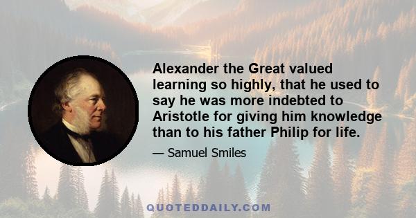 Alexander the Great valued learning so highly, that he used to say he was more indebted to Aristotle for giving him knowledge than to his father Philip for life.