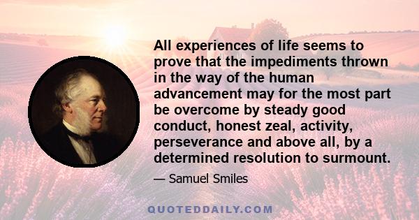 All experiences of life seems to prove that the impediments thrown in the way of the human advancement may for the most part be overcome by steady good conduct, honest zeal, activity, perseverance and above all, by a