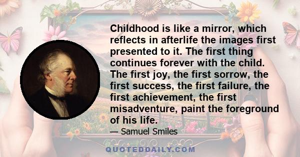 Childhood is like a mirror, which reflects in afterlife the images first presented to it. The first thing continues forever with the child. The first joy, the first sorrow, the first success, the first failure, the