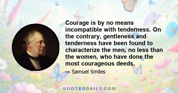 Courage is by no means incompatible with tenderness. On the contrary, gentleness and tenderness have been found to characterize the men, no less than the women, who have done the most courageous deeds.