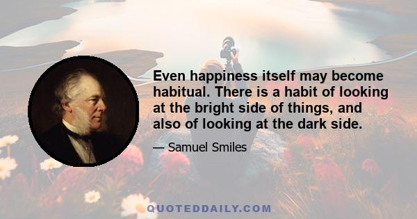 Even happiness itself may become habitual. There is a habit of looking at the bright side of things, and also of looking at the dark side.