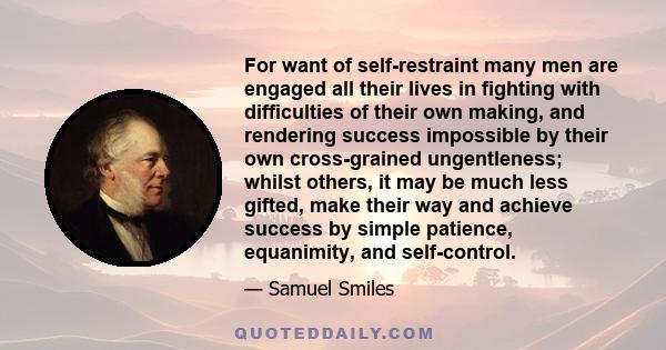 For want of self-restraint many men are engaged all their lives in fighting with difficulties of their own making, and rendering success impossible by their own cross-grained ungentleness; whilst others, it may be much