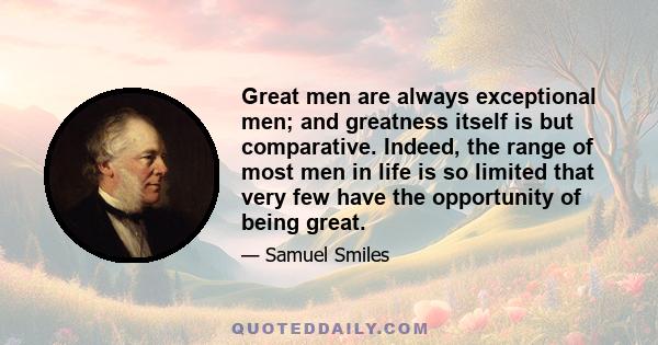 Great men are always exceptional men; and greatness itself is but comparative. Indeed, the range of most men in life is so limited that very few have the opportunity of being great.