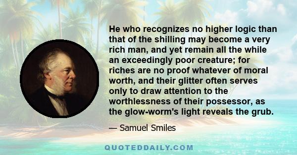 He who recognizes no higher logic than that of the shilling may become a very rich man, and yet remain all the while an exceedingly poor creature; for riches are no proof whatever of moral worth, and their glitter often 