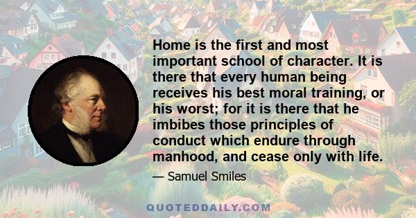 Home is the first and most important school of character. It is there that every human being receives his best moral training, or his worst; for it is there that he imbibes those principles of conduct which endure