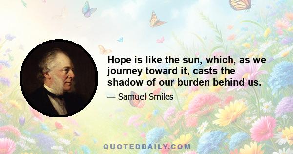 Hope is like the sun, which, as we journey toward it, casts the shadow of our burden behind us.