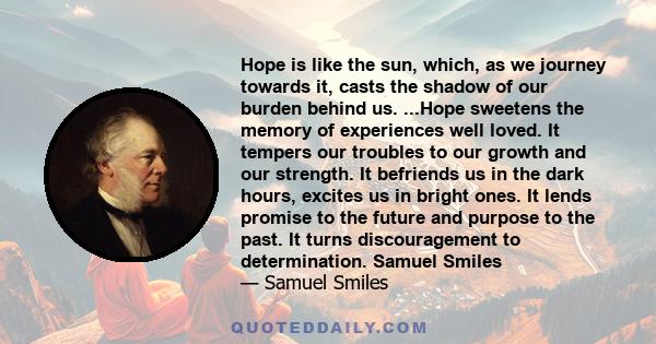 Hope is like the sun, which, as we journey towards it, casts the shadow of our burden behind us. ...Hope sweetens the memory of experiences well loved. It tempers our troubles to our growth and our strength. It