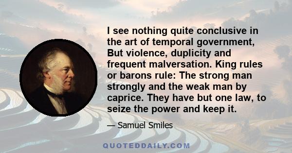 I see nothing quite conclusive in the art of temporal government, But violence, duplicity and frequent malversation. King rules or barons rule: The strong man strongly and the weak man by caprice. They have but one law, 