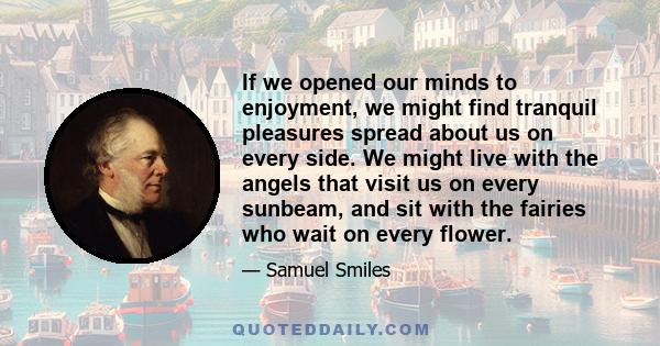 If we opened our minds to enjoyment, we might find tranquil pleasures spread about us on every side. We might live with the angels that visit us on every sunbeam, and sit with the fairies who wait on every flower.