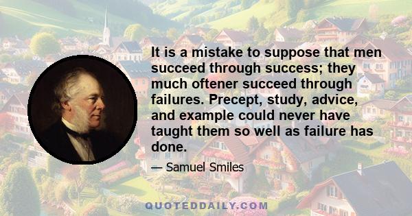 It is a mistake to suppose that men succeed through success; they much oftener succeed through failures. Precept, study, advice, and example could never have taught them so well as failure has done.