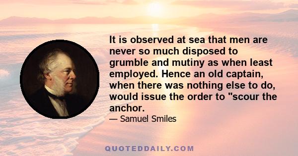 It is observed at sea that men are never so much disposed to grumble and mutiny as when least employed. Hence an old captain, when there was nothing else to do, would issue the order to scour the anchor.