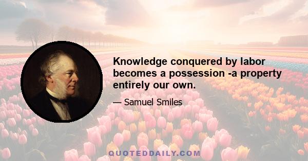 Knowledge conquered by labor becomes a possession -a property entirely our own.