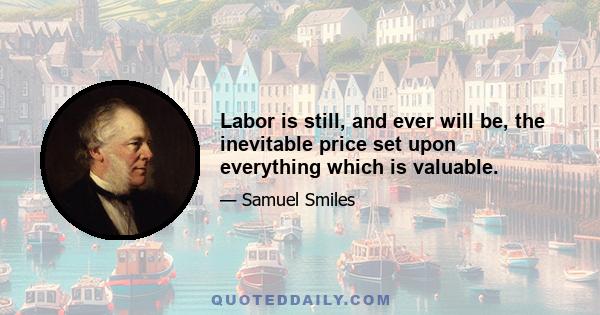 Labor is still, and ever will be, the inevitable price set upon everything which is valuable.