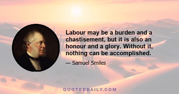 Labour may be a burden and a chastisement, but it is also an honour and a glory. Without it, nothing can be accomplished.