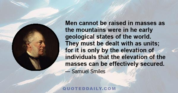 Men cannot be raised in masses as the mountains were in he early geological states of the world. They must be dealt with as units; for it is only by the elevation of individuals that the elevation of the masses can be