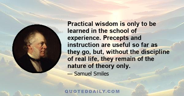 Practical wisdom is only to be learned in the school of experience. Precepts and instruction are useful so far as they go, but, without the discipline of real life, they remain of the nature of theory only.