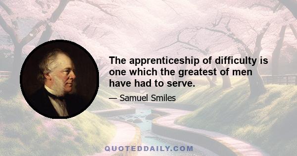 The apprenticeship of difficulty is one which the greatest of men have had to serve.