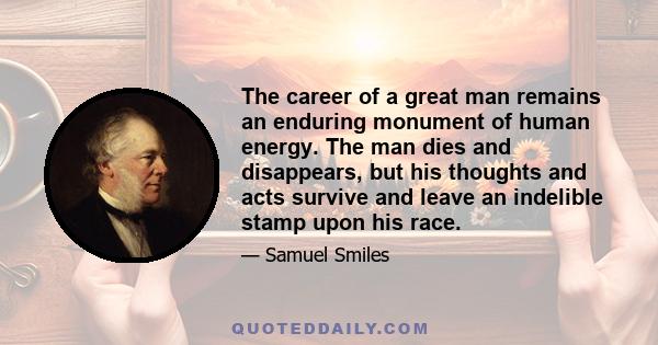 The career of a great man remains an enduring monument of human energy. The man dies and disappears, but his thoughts and acts survive and leave an indelible stamp upon his race.