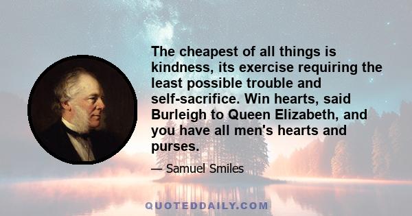 The cheapest of all things is kindness, its exercise requiring the least possible trouble and self-sacrifice. Win hearts, said Burleigh to Queen Elizabeth, and you have all men's hearts and purses.