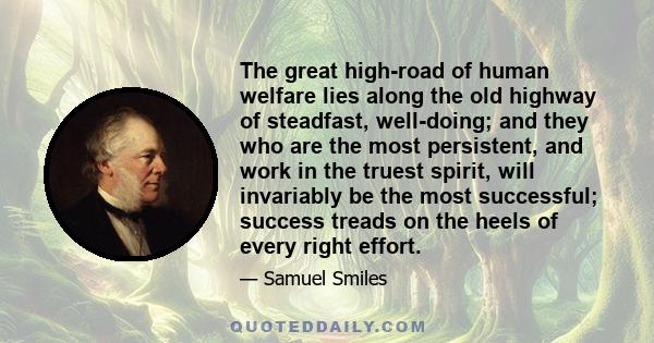 The great high-road of human welfare lies along the old highway of steadfast, well-doing; and they who are the most persistent, and work in the truest spirit, will invariably be the most successful; success treads on