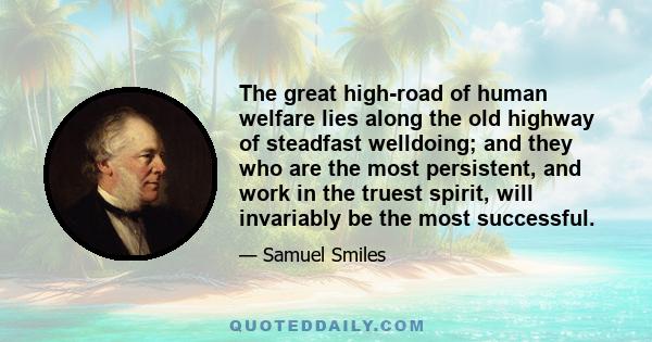 The great high-road of human welfare lies along the old highway of steadfast welldoing; and they who are the most persistent, and work in the truest spirit, will invariably be the most successful.