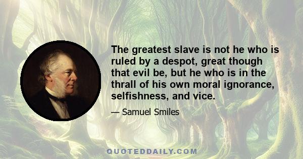 The greatest slave is not he who is ruled by a despot, great though that evil be, but he who is in the thrall of his own moral ignorance, selfishness, and vice.