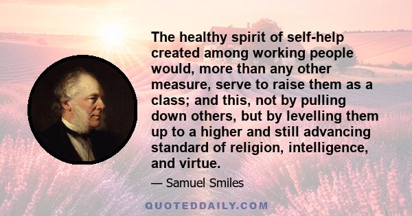 The healthy spirit of self-help created among working people would, more than any other measure, serve to raise them as a class; and this, not by pulling down others, but by levelling them up to a higher and still