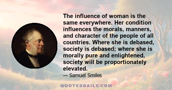 The influence of woman is the same everywhere. Her condition influences the morals, manners, and character of the people of all countries. Where she is debased, society is debased; where she is morally pure and