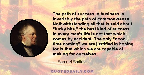 The path of success in business is invariably the path of common-sense. Nothwithstanding all that is said about lucky hits, the best kind of success in every man's life is not that which comes by accident. The only good 